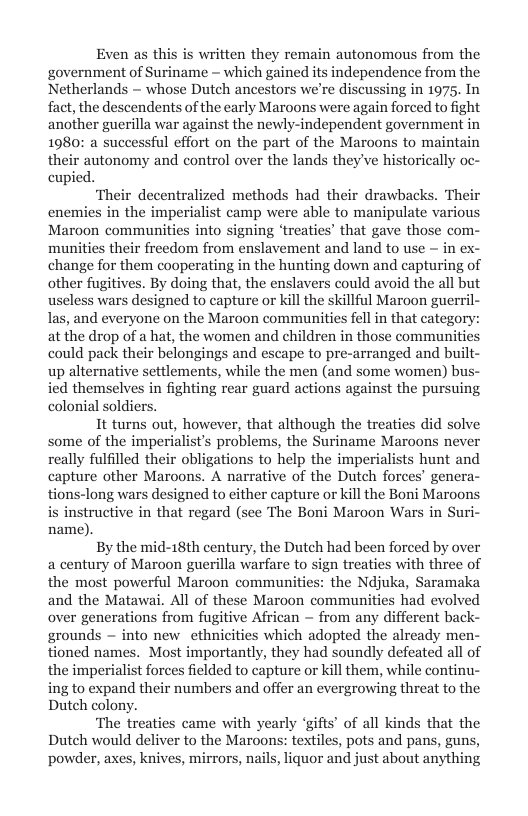 Even as this is written they remain autonomous from the government of Suriname ~ which gained its independence from the Netherlands ~ whose Dutch ancestors we’re discussing in 1975. In fact, the descendents of the early Maroons were again forced to fight another guerilla war against the newly-independent government in 1980: a successful effort on the part of the Maroons to maintain their autonomy and control over the lands they’ve historically oc- cupied.  ‘Their decentralized methods had their drawbacks. Their enemies in the imperialist camp were able to manipulate various Maroon communities into signing ‘treaties’ that gave those com- munities their freedom from enslavement and land to use - in ex- change for them cooperating in the hunting down and capturing of other fugitives. By doing that, the enslavers could avoid the all but useless wars designed to capture or kill the skillful Maroon guerril- las, and everyone on the Maroon communities fell in that categor at the drop of a hat, the women and children in those communities could pack their belongings and escape to pre-arranged and built- up alternative settlements, while the men (and some women) bus- ied themselves in fighting rear guard actions against the pursuing colonial soldiers.  It turns out, however, that although the treaties did sol some of the imperialist’s problems, the Suriname Maroons never really fulfilled their obligations to help the imperialists hunt and capture other Maroons. A narrative of the Dutch forces’ genera- tions-long wars designed to either capture or kill the Boni Maroons is instructive in that regard (see The Boni Maroon Wars in Suri- name).  By the mid-18th century, the Dutch had been forced by over a century of Maroon guerilla warfare to sign treaties with three of the most powerful Maroon communities: the Ndjuka, Saramaka and the Matawai. All of these Maroon communities had evolved over generations from fugitive African ~ from any different back- grounds — into new ethnicities which adopted the already men- tioned names. Most importantly, they had soundly defeated all of the imperialist forces fielded to capture or kill them, while continu- ing to expand their numbers and offer an evergrowing threat to the Dutch colony.  ‘The treaties came with yearly ‘gifts’ of all kinds that the Dutch would deliver to the Maroons: textiles, pots and pans, guns, powder, axes, knives, mirrors, nails, liquor and just about anything  